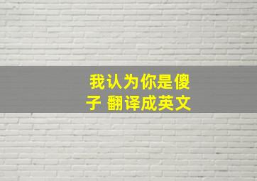 我认为你是傻子 翻译成英文